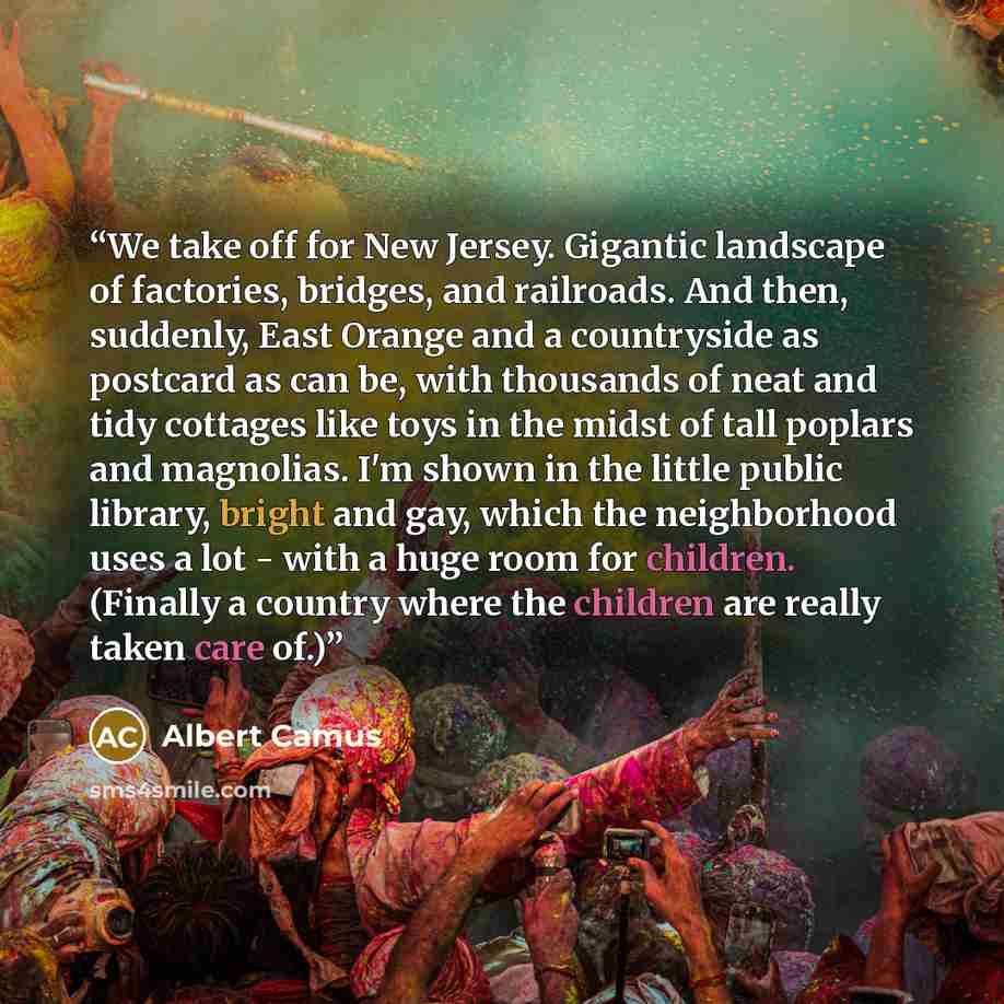 “We take off for New Jersey. Gigantic landscape of factories, bridges, and railroads. And then, suddenly, East Orange and a countryside as postcard as can be, with thousands of neat and tidy cottages like toys in the midst of tall poplars and magnolias. I'm shown in the little public library…” quote by Albert Camus