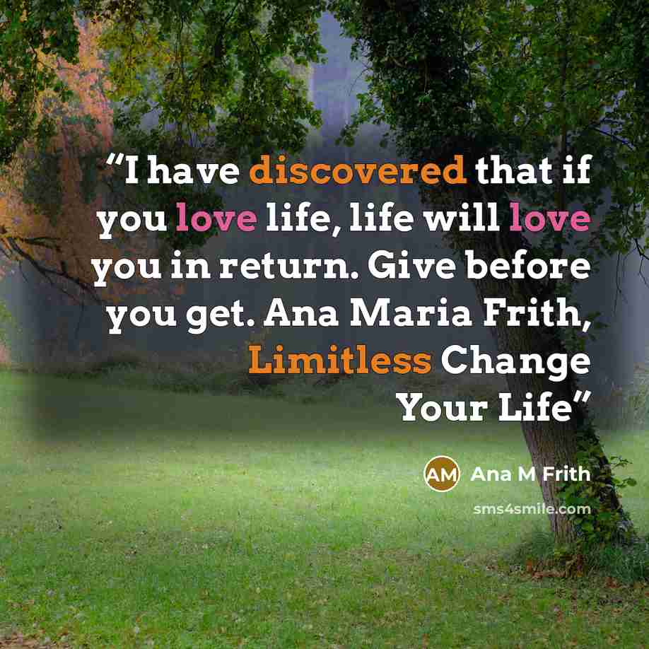“I have discovered that if you love life, life will love you in return. Give before you get. Ana Maria Frith, Limitless Change Your Life” quote by Ana M Frith