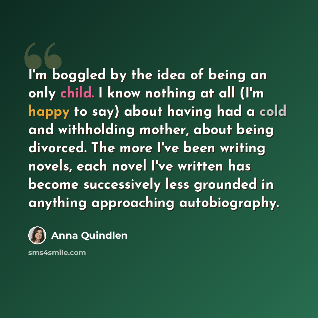 “I'm boggled by the idea of being an only child. I know nothing at all (I'm happy to say) about having had a cold and withholding mother, about being divorced. The more I've been writing novels, each novel I've written has become successively less grounded in anything approaching autobiography.” quote by Anna Quindlen
