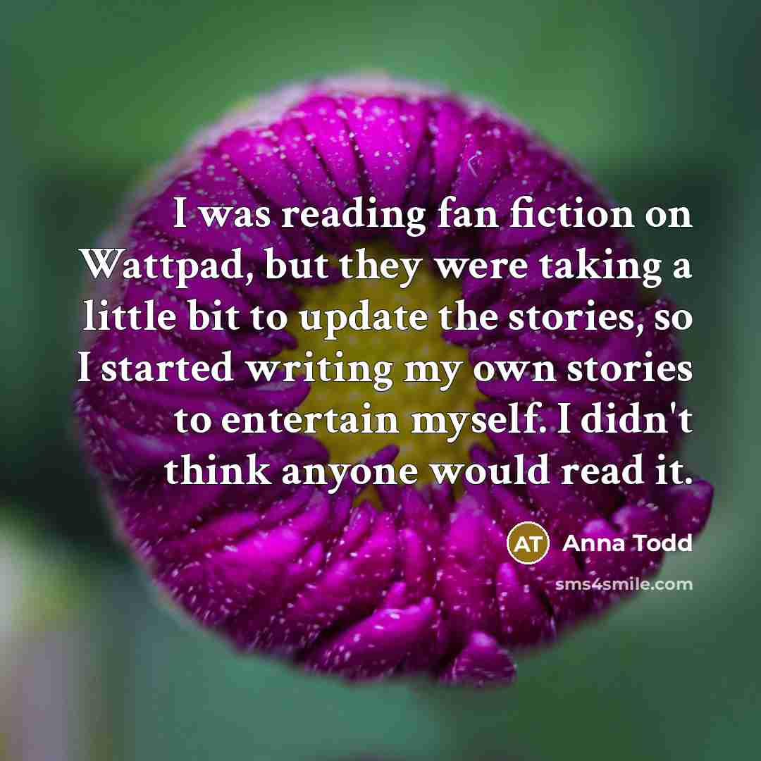 “I was reading fan fiction on Wattpad, but they were taking a little bit to update the stories, so I started writing my own stories to entertain myself. I didn't think anyone would read it.” quote by Anna Todd