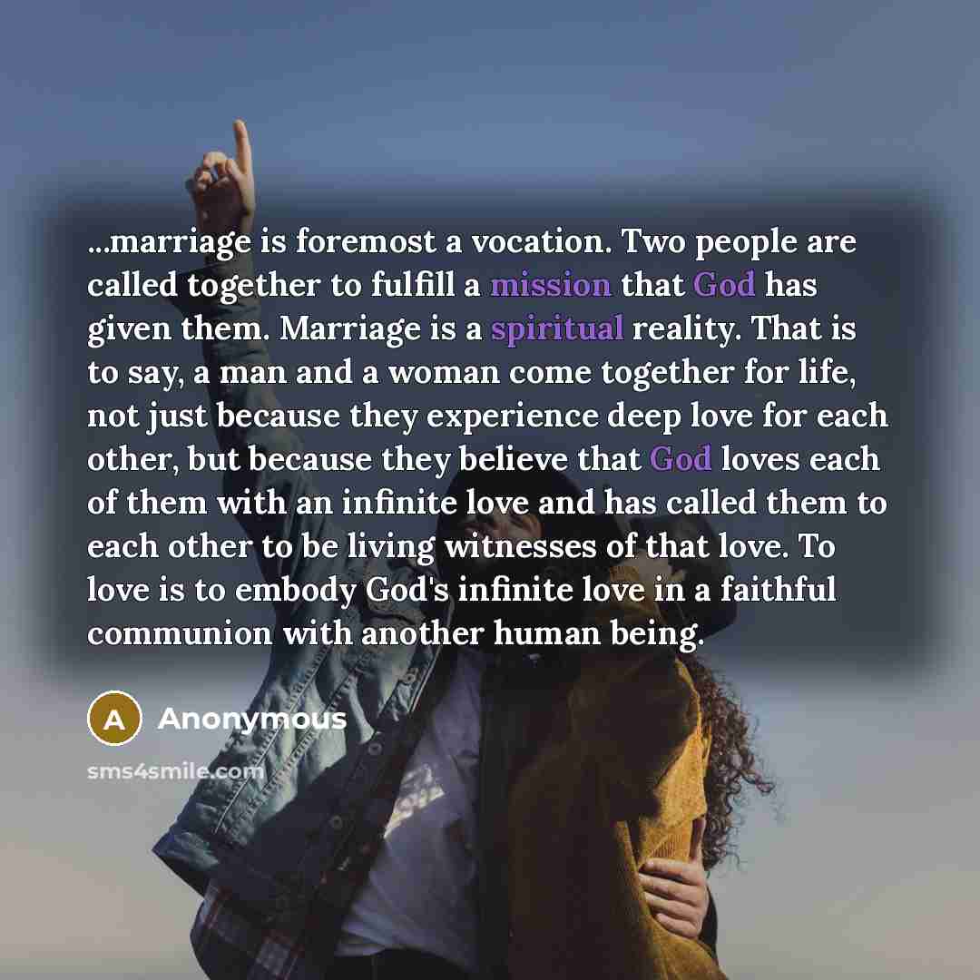 “...marriage is foremost a vocation. Two people are called together to fulfill a mission that God has given them. Marriage is a spiritual reality. That is to say, a man and a woman come together for life, not just because they experience deep love for each other, but because they believe that God…” quote by Anonymous