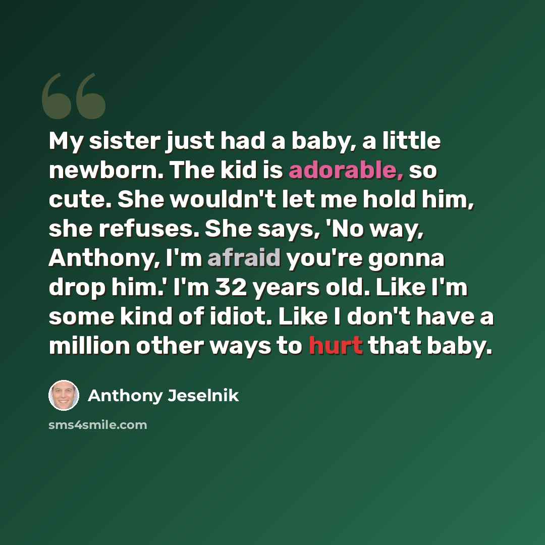 “My sister just had a baby, a little newborn. The kid is adorable, so cute. She wouldn't let me hold him, she refuses. She says, 'No way, Anthony, I'm afraid you're gonna drop him.' I'm 32 years old. Like I'm some kind of idiot. Like I don't have a million other ways to hurt that baby.” quote by Anthony Jeselnik