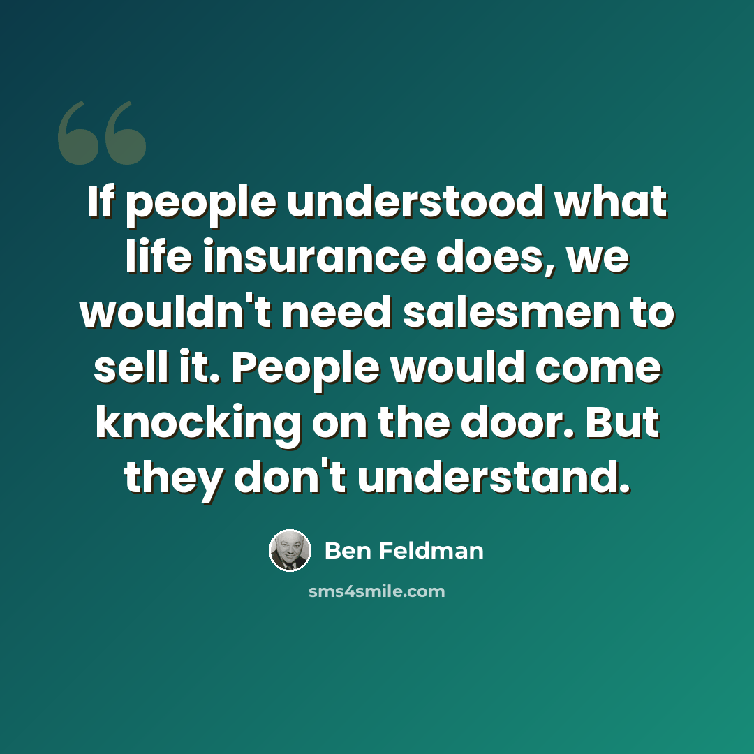 “If people understood what life insurance does, we wouldn't need salesmen to sell it. People would come knocking on the door. But they don't understand.” quote by Ben Feldman