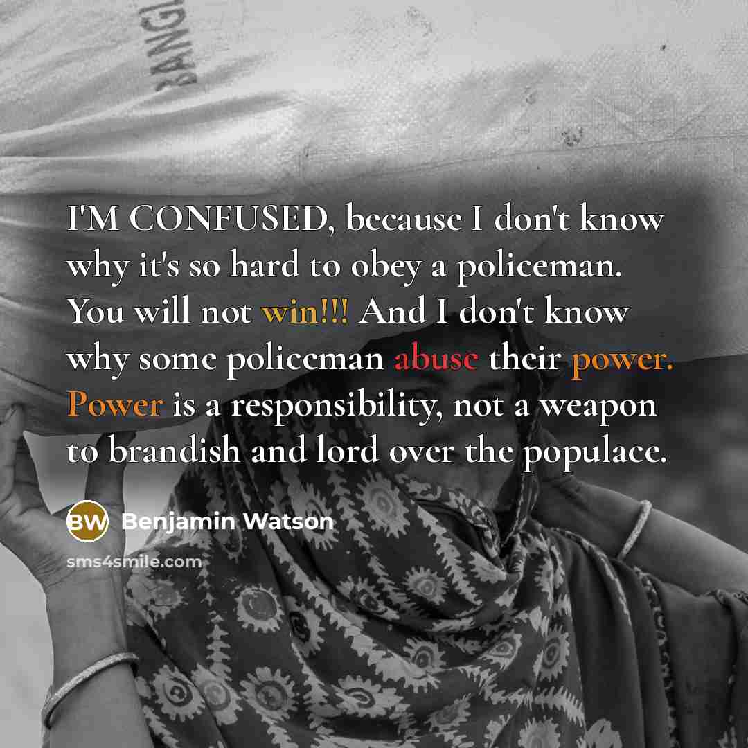 “I'M CONFUSED, because I don't know why it's so hard to obey a policeman. You will not win!!! And I don't know why some policeman abuse their power. Power is a responsibility, not a weapon to brandish and lord over the populace.” quote by Benjamin Watson