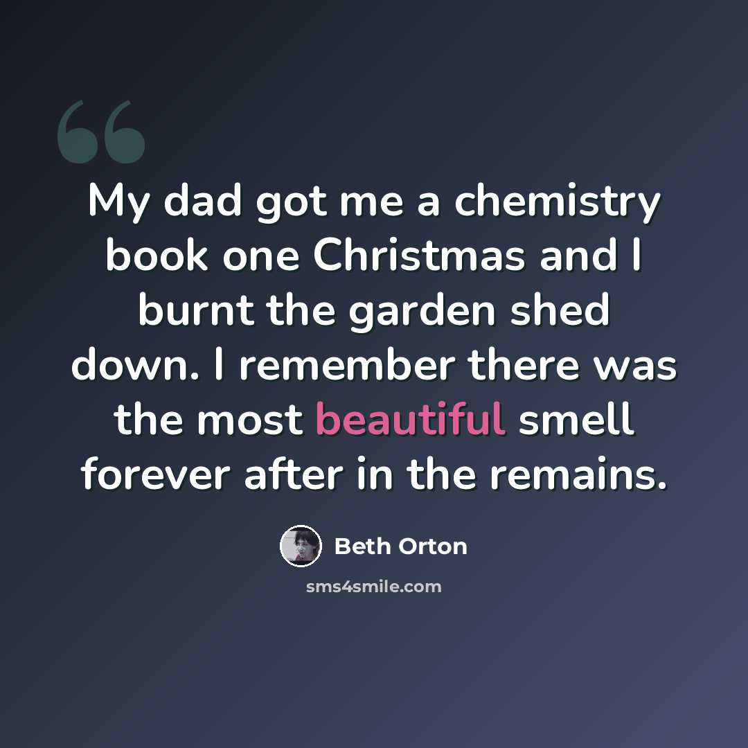“My dad got me a chemistry book one Christmas and I burnt the garden shed down. I remember there was the most beautiful smell forever after in the remains.” quote by Beth Orton