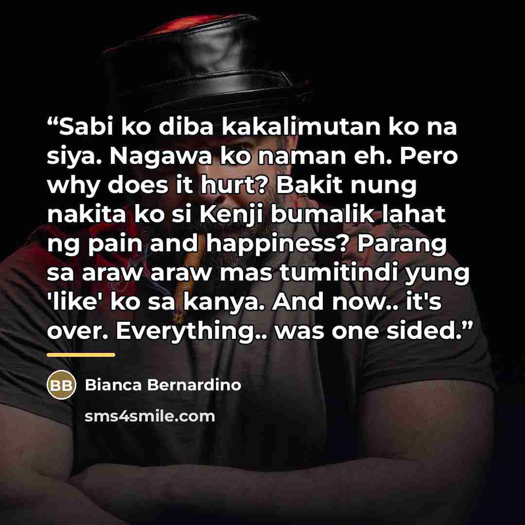 “Sabi ko diba kakalimutan ko na siya. Nagawa ko naman eh. Pero why does it hurt? Bakit nung nakita ko si Kenji bumalik lahat ng pain and happiness? Parang sa araw araw mas tumitindi yung 'like' ko sa kanya. And now.. it's over. Everything.. was one sided.” quote by Bianca Bernardino