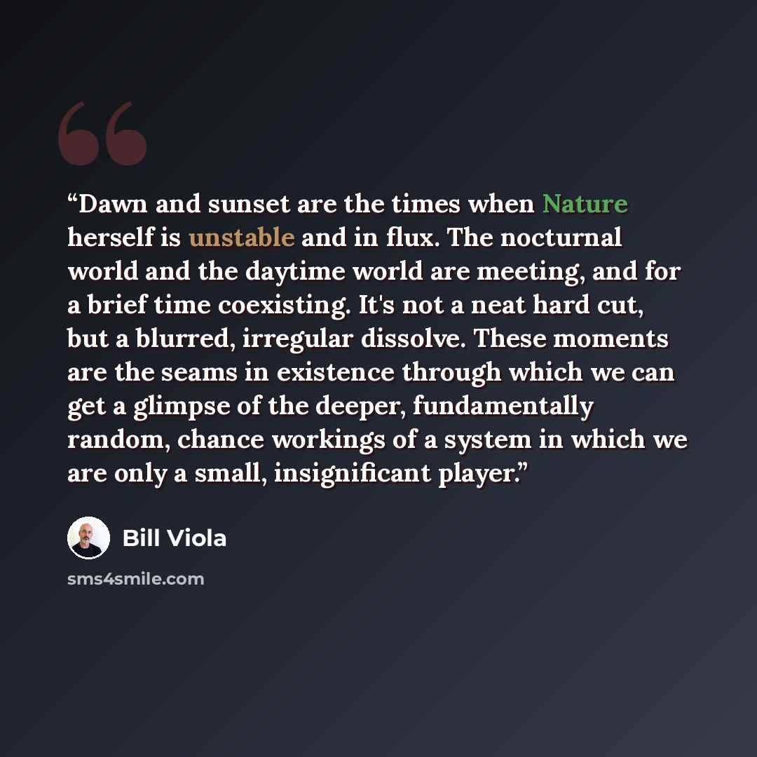 “Dawn and sunset are the times when Nature herself is unstable and in flux. The nocturnal world and the daytime world are meeting, and for a brief time coexisting. It's not a neat hard cut, but a blurred, irregular dissolve. These moments are the seams in existence through which we can get a…” quote by Bill Viola