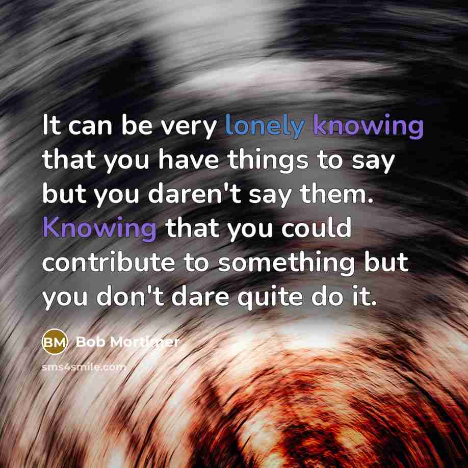 “It can be very lonely knowing that you have things to say but you daren't say them. Knowing that you could contribute to something but you don't dare quite do it.” quote by Bob Mortimer