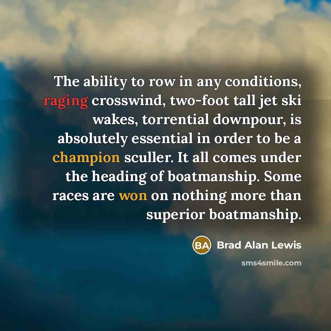 “The ability to row in any conditions, raging crosswind, two-foot tall jet ski wakes, torrential downpour, is absolutely essential in order to be a champion sculler. It all comes under the heading of boatmanship. Some races are won on nothing more than superior boatmanship.” quote by Brad Alan Lewis