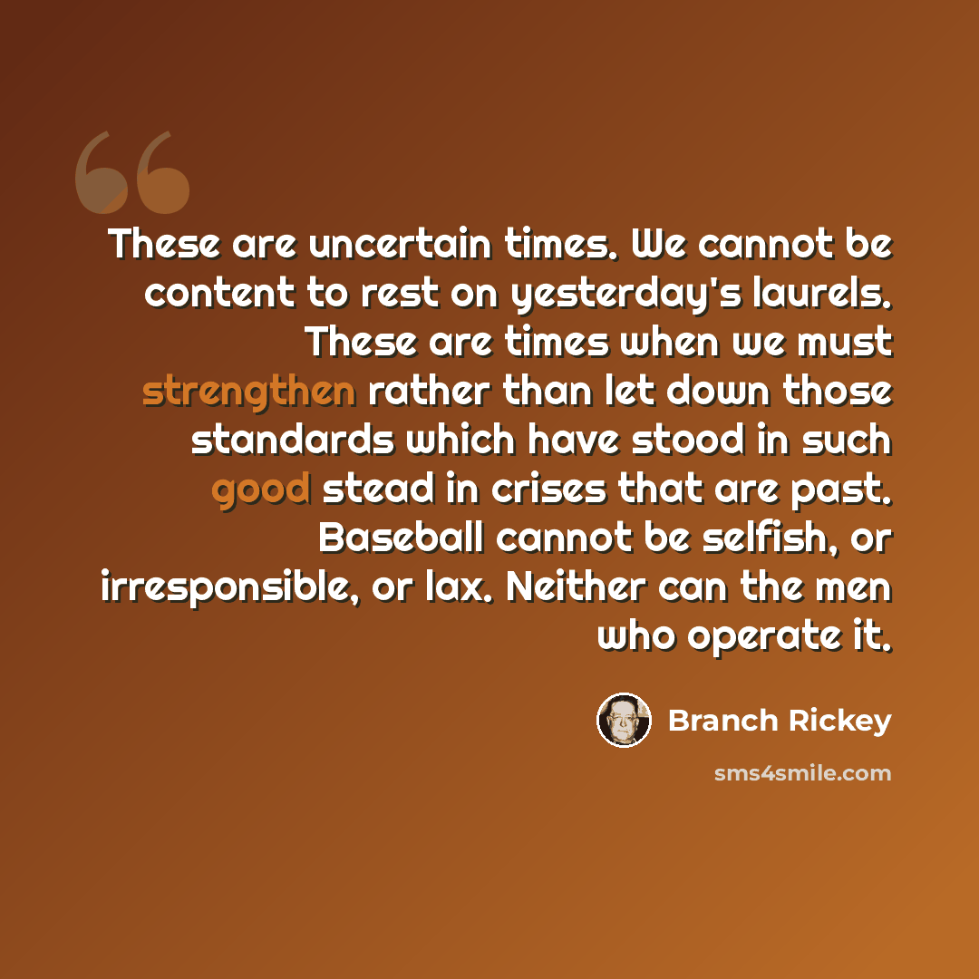 “These are uncertain times. We cannot be content to rest on yesterday's laurels. These are times when we must strengthen rather than let down those standards which have stood in such good stead in crises that are past. Baseball cannot be selfish, or irresponsible, or lax. Neither can the men who…” quote by Branch Rickey