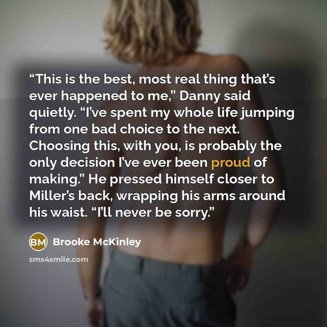 “This is the best, most real thing that’s ever happened to me,” Danny said quietly. “I’ve spent my whole life jumping from one bad choice to the next. Choosing this, with you, is probably the only decision I’ve ever been proud of making.” He pressed himself closer to Miller’s back, wrapping his…” quote by Brooke McKinley