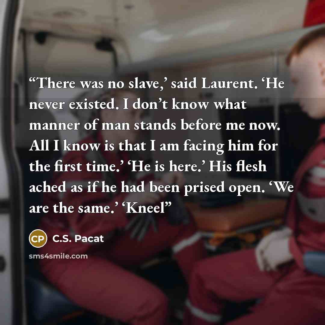 “There was no slave,’ said Laurent. ‘He never existed. I don’t know what manner of man stands before me now. All I know is that I am facing him for the first time.’ ‘He is here.’ His flesh ached as if he had been prised open. ‘We are the same.’ ‘Kneel” quote by C.S. Pacat