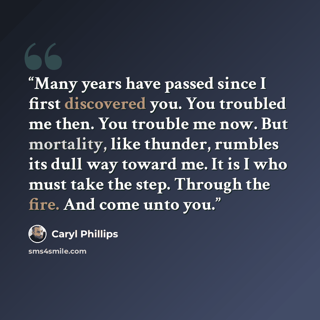 “Many years have passed since I first discovered you. You troubled me then. You trouble me now. But mortality, like thunder, rumbles its dull way toward me. It is I who must take the step. Through the fire. And come unto you.” quote by Caryl Phillips