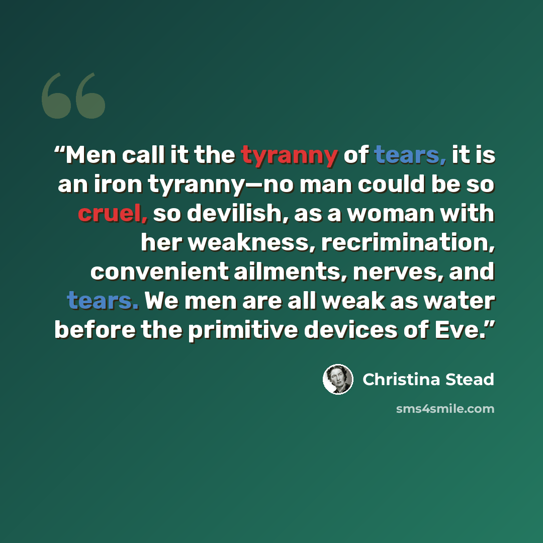 “Men call it the tyranny of tears, it is an iron tyranny—no man could be so cruel, so devilish, as a woman with her weakness, recrimination, convenient ailments, nerves, and tears. We men are all weak as water before the primitive devices of Eve.” quote by Christina Stead