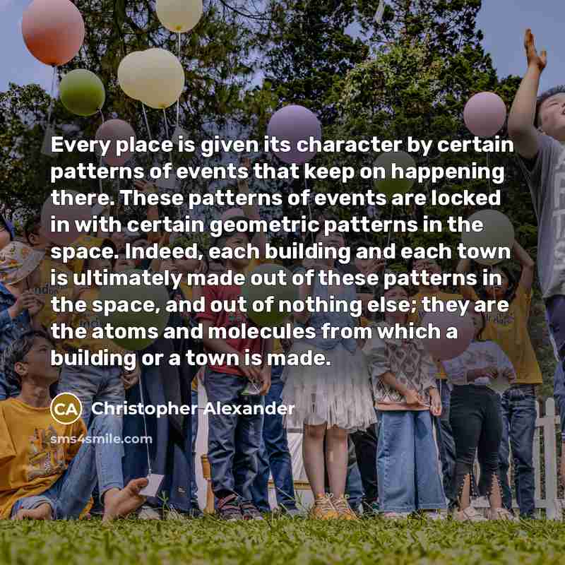 “Every place is given its character by certain patterns of events that keep on happening there. These patterns of events are locked in with certain geometric patterns in the space. Indeed, each building and each town is ultimately made out of these patterns in the space, and out of nothing else…” quote by Christopher Alexander