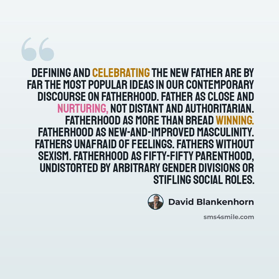 “Defining and celebrating the New Father are by far the most popular ideas in our contemporary discourse on fatherhood. Father as close and nurturing, not distant and authoritarian. Fatherhood as more than bread winning. Fatherhood as new-and-improved masculinity. Fathers unafraid of feelings…” quote by David Blankenhorn