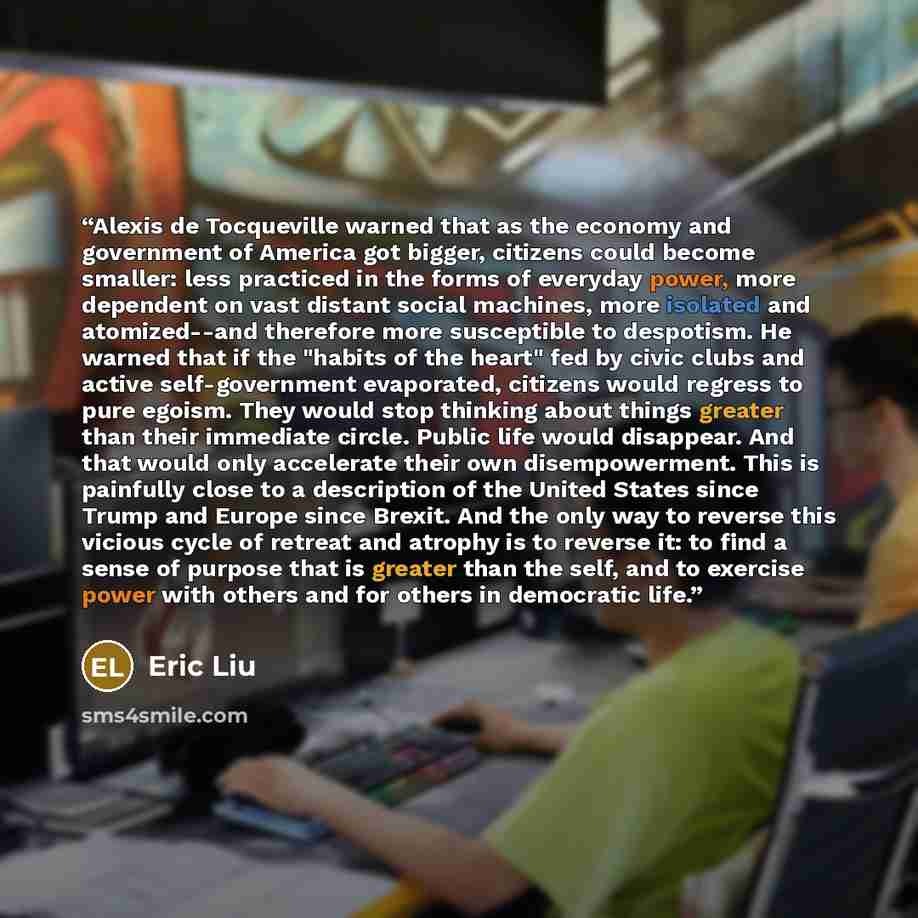 “Alexis de Tocqueville warned that as the economy and government of America got bigger, citizens could become smaller: less practiced in the forms of everyday power, more dependent on vast distant social machines, more isolated and atomized--and therefore more susceptible to despotism. He warned…” quote by Eric Liu