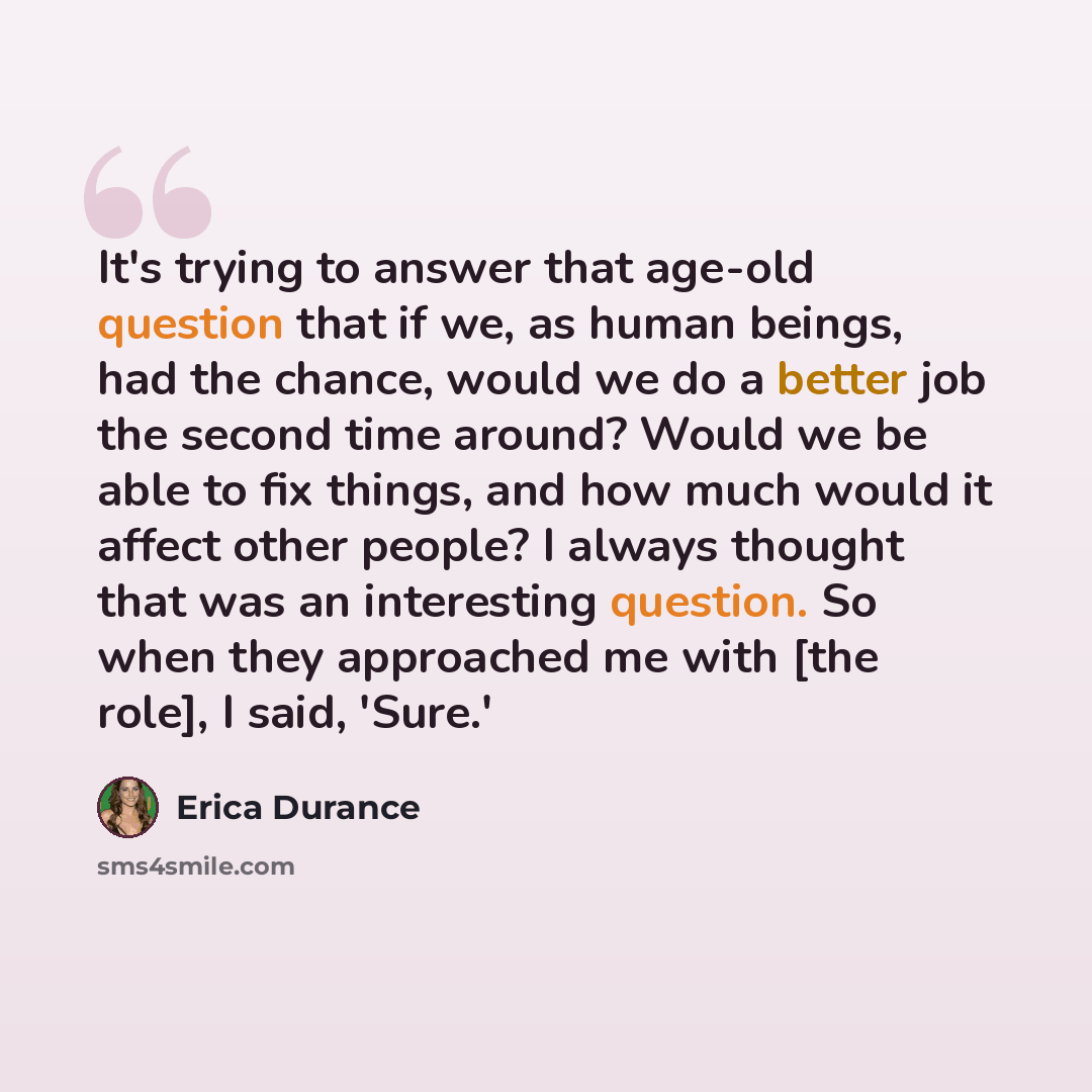 “It's trying to answer that age-old question that if we, as human beings, had the chance, would we do a better job the second time around? Would we be able to fix things, and how much would it affect other people? I always thought that was an interesting question. So when they approached me with…” quote by Erica Durance