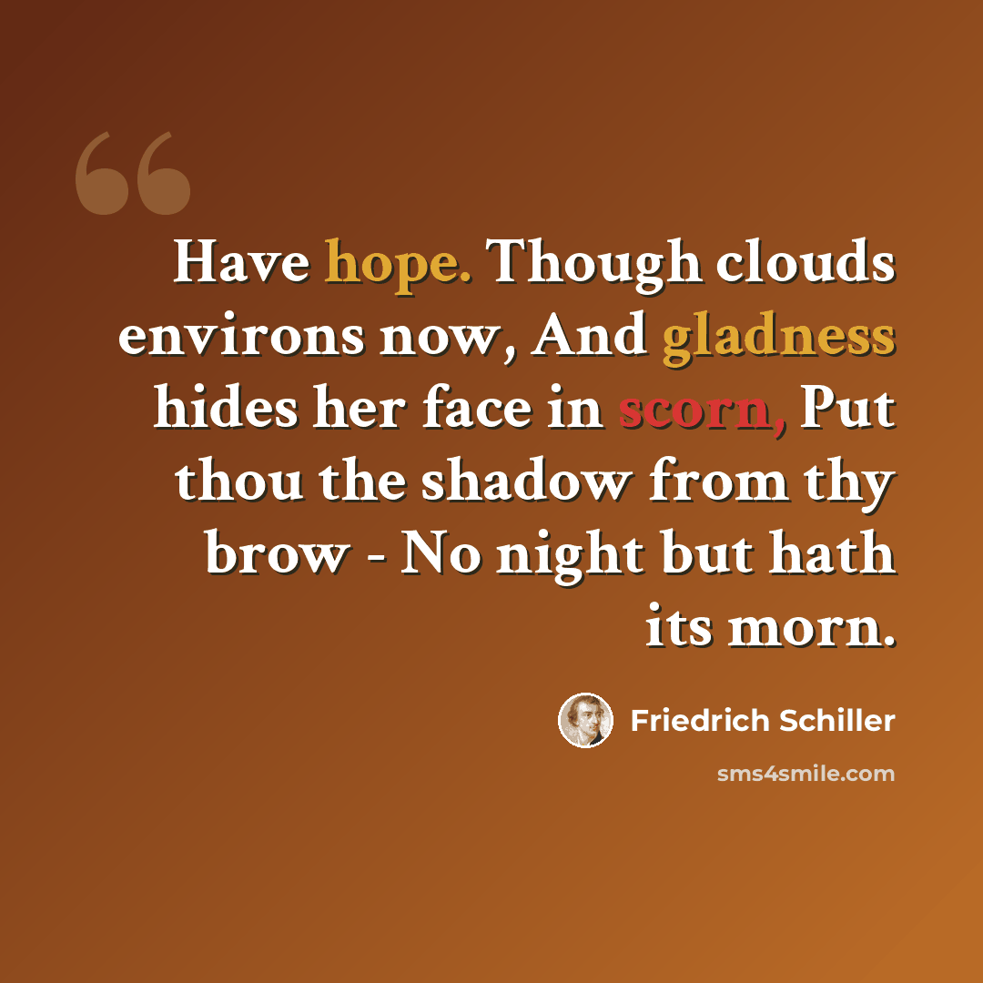 “Have hope. Though clouds environs now, And gladness hides her face in scorn, Put thou the shadow from thy brow - No night but hath its morn.” quote by Friedrich Schiller