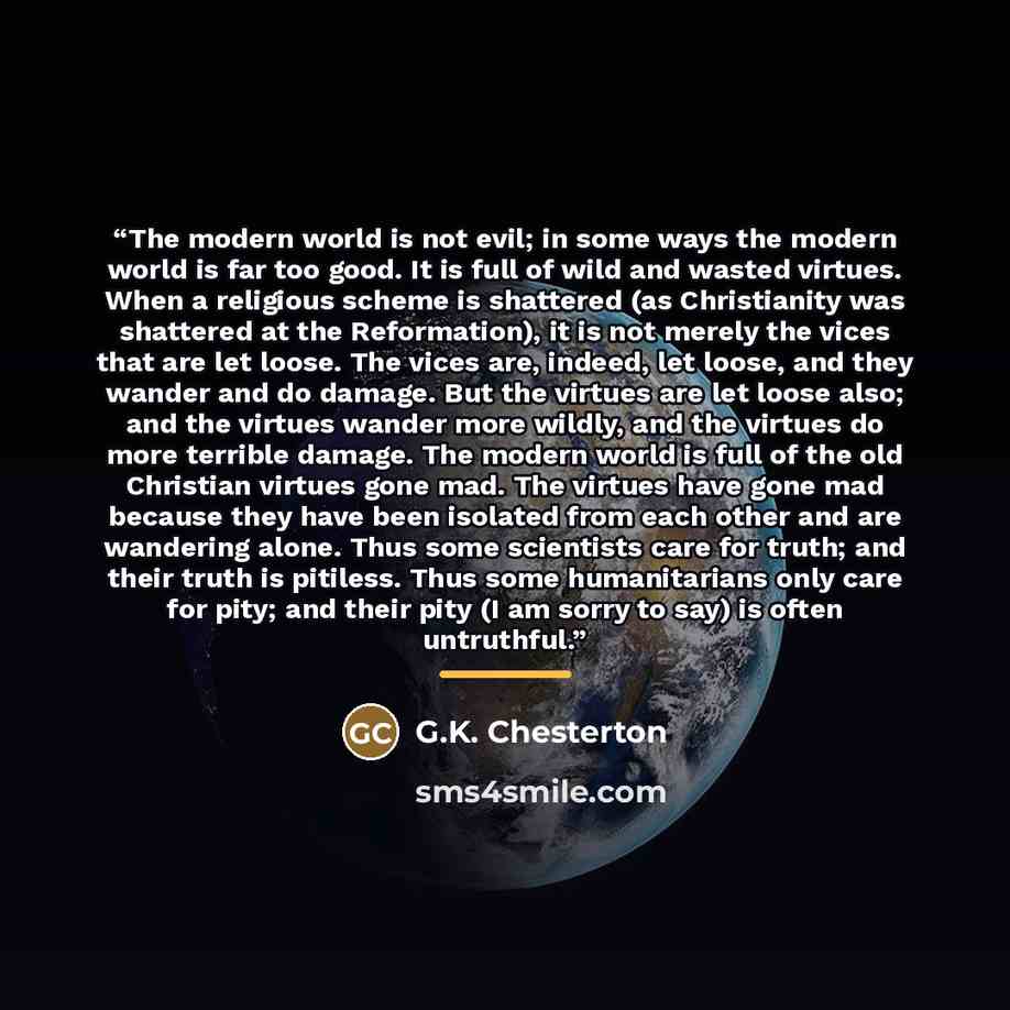 “The modern world is not evil; in some ways the modern world is far too good. It is full of wild and wasted virtues. When a religious scheme is shattered (as Christianity was shattered at the Reformation), it is not merely the vices that are let loose. The vices are, indeed, let loose, and they…” quote by G.K. Chesterton