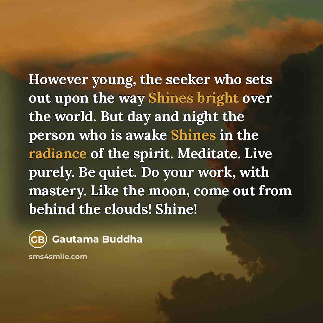 “However young, the seeker who sets out upon the way Shines bright over the world. But day and night the person who is awake Shines in the radiance of the spirit. Meditate. Live purely. Be quiet. Do your work, with mastery. Like the moon, come out from behind the clouds! Shine!” quote by Gautama Buddha