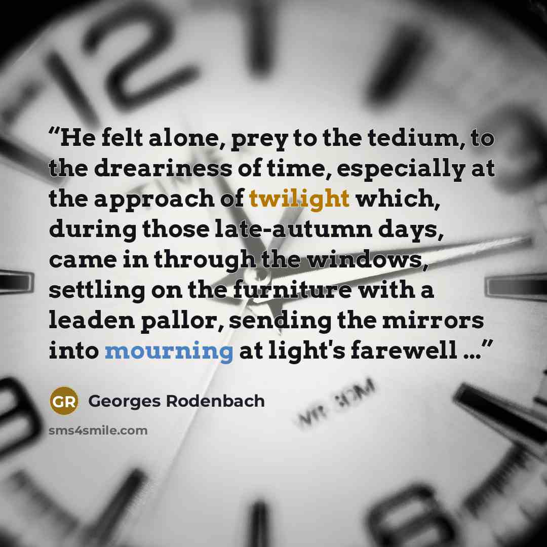 “He felt alone, prey to the tedium, to the dreariness of time, especially at the approach of twilight which, during those late-autumn days, came in through the windows, settling on the furniture with a leaden pallor, sending the mirrors into mourning at light's farewell ...” quote by Georges Rodenbach