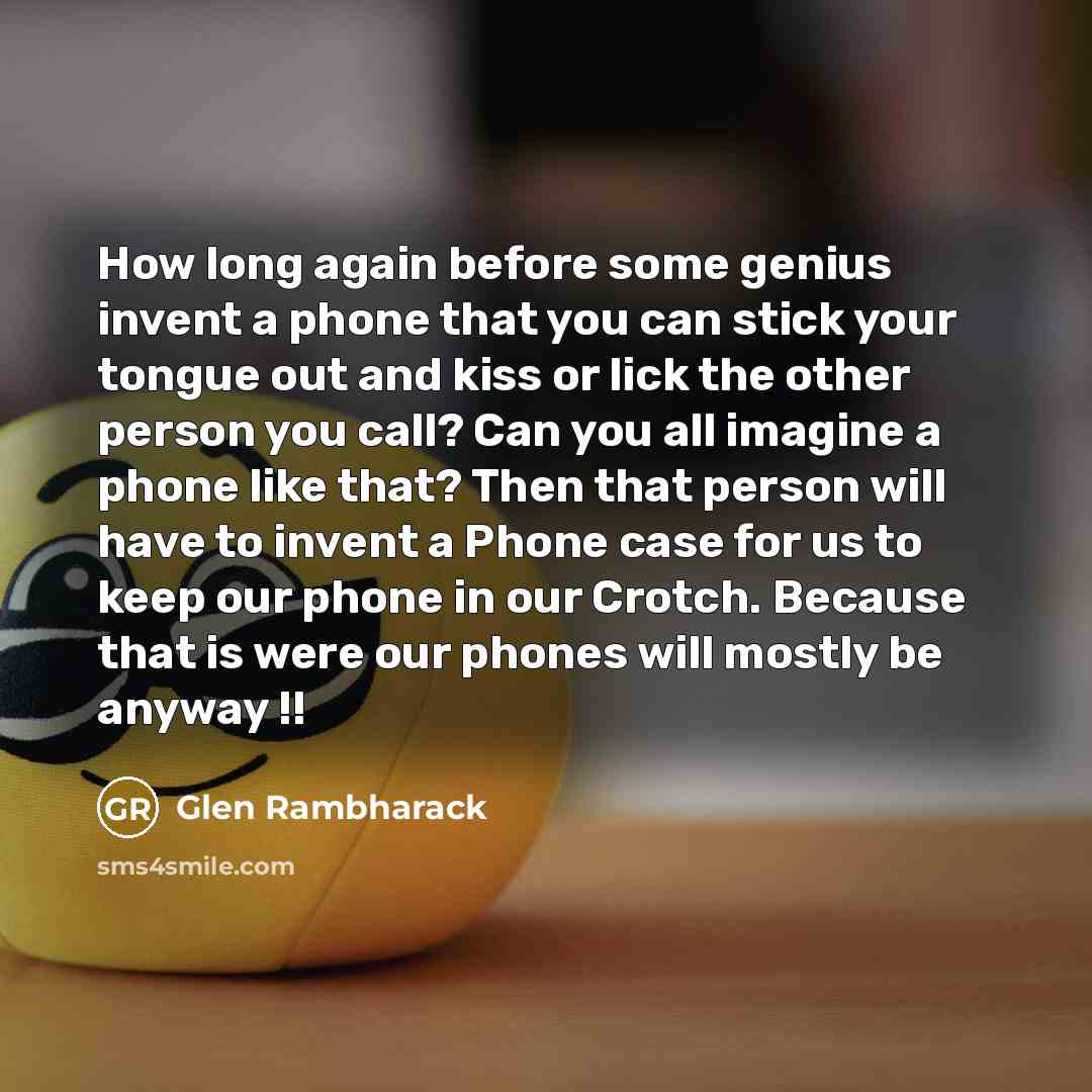 “How long again before some genius invent a phone that you can stick your tongue out and kiss or lick the other person you call? Can you all imagine a phone like that? Then that person will have to invent a Phone case for us to keep our phone in our Crotch. Because that is were our phones will…” quote by Glen Rambharack