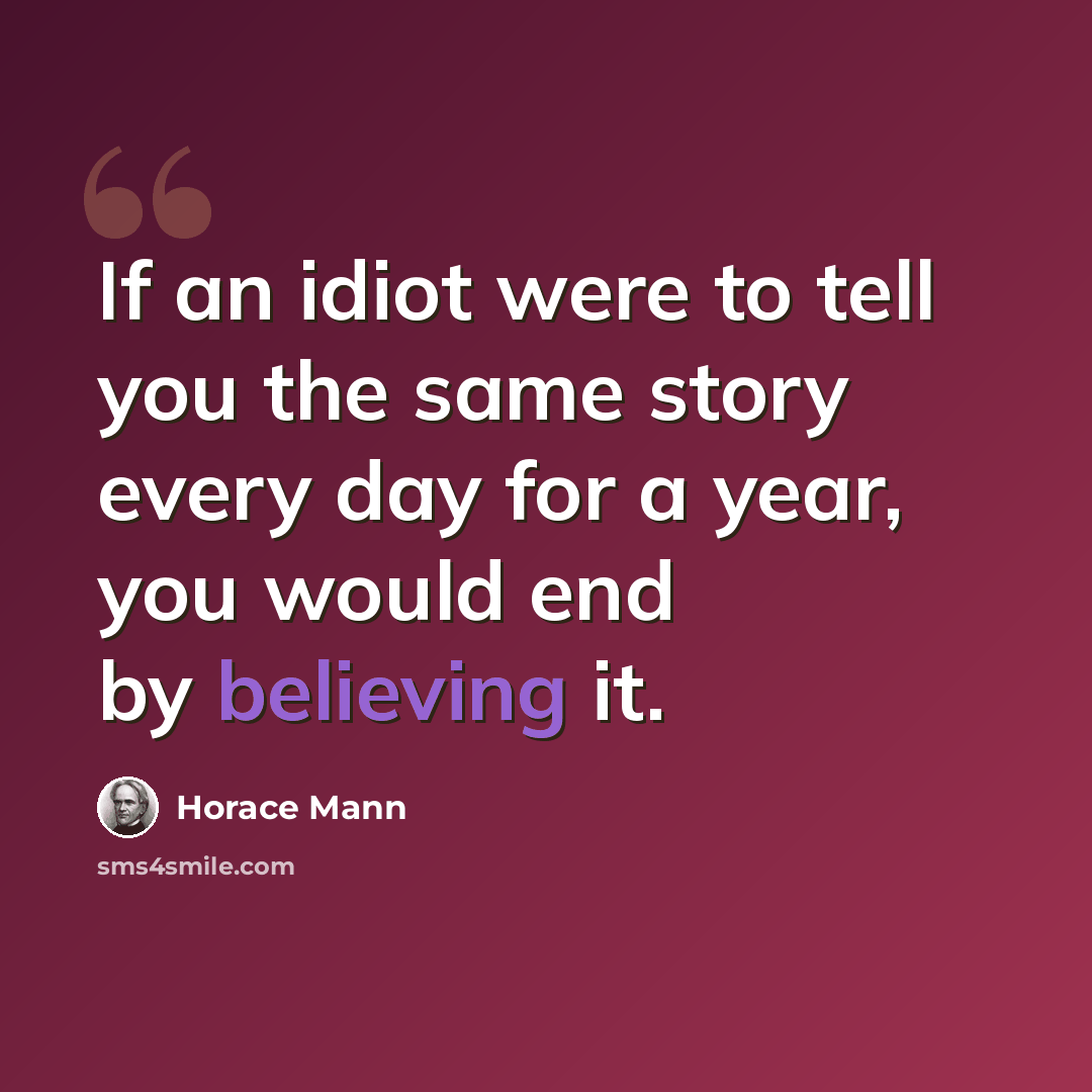 “If an idiot were to tell you the same story every day for a year, you would end by believing it.” quote by Horace Mann