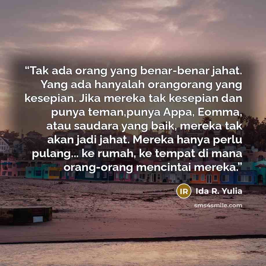 “Tak ada orang yang benar-benar jahat. Yang ada hanyalah orangorang yang kesepian. Jika mereka tak kesepian dan punya teman,punya Appa, Eomma, atau saudara yang baik, mereka tak akan jadi jahat. Mereka hanya perlu pulang... ke rumah, ke tempat di mana orang-orang mencintai mereka.” quote by Ida R. Yulia