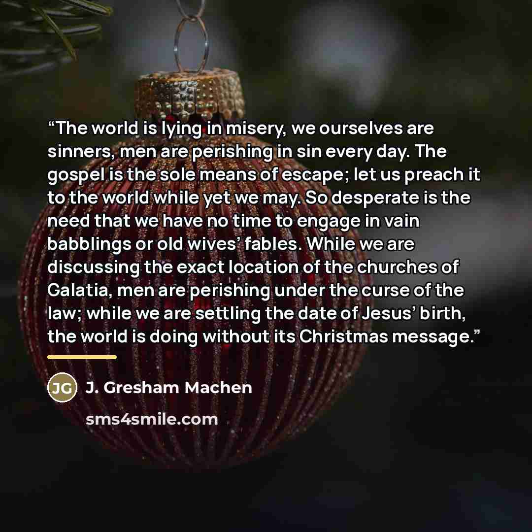 “The world is lying in misery, we ourselves are sinners, men are perishing in sin every day. The gospel is the sole means of escape; let us preach it to the world while yet we may. So desperate is the need that we have no time to engage in vain babblings or old wives’ fables. While we are…” quote by J. Gresham Machen