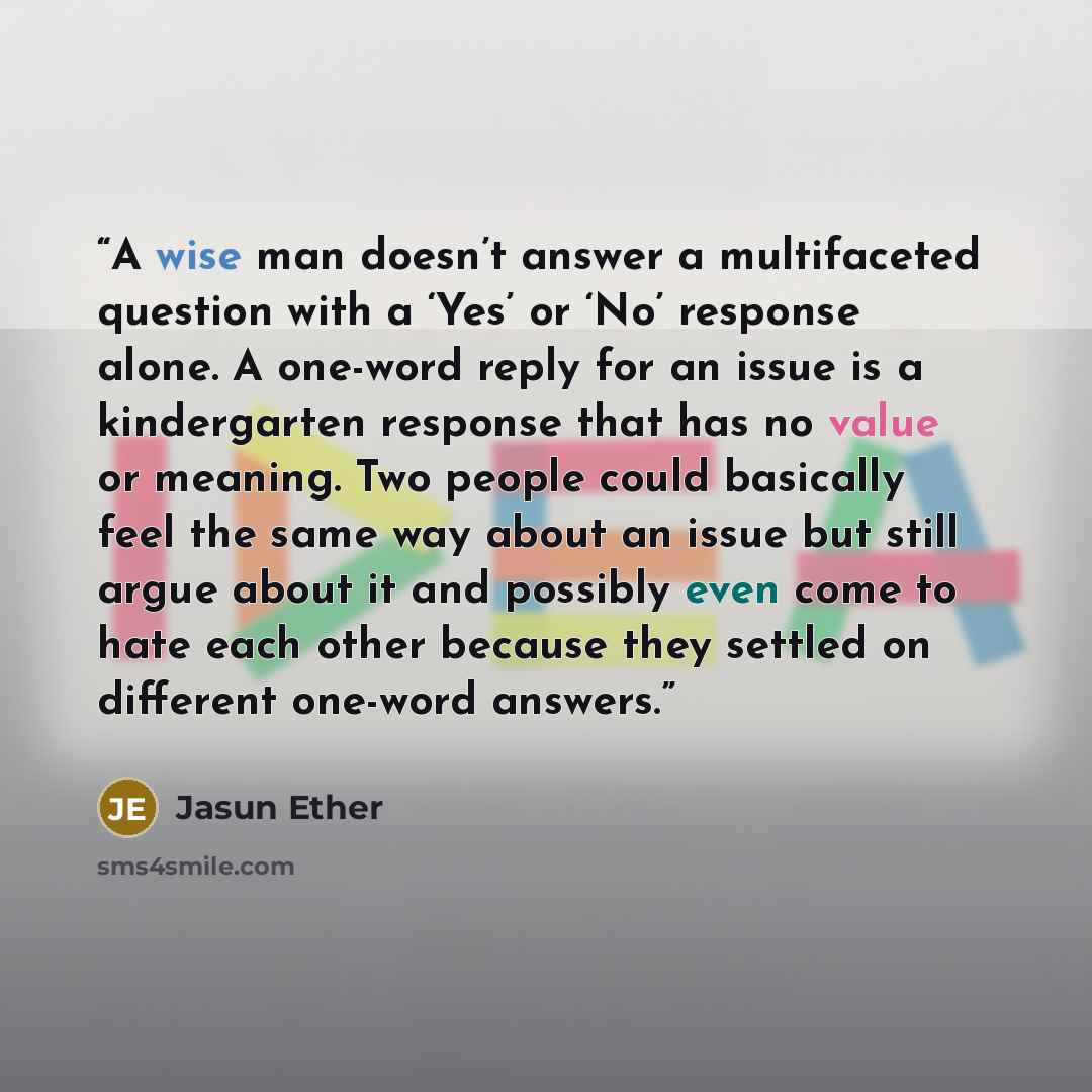 “A wise man doesn’t answer a multifaceted question with a ‘Yes’ or ‘No’ response alone. A one-word reply for an issue is a kindergarten response that has no value or meaning. Two people could basically feel the same way about an issue but still argue about it and possibly even come to hate each…” quote by Jasun Ether
