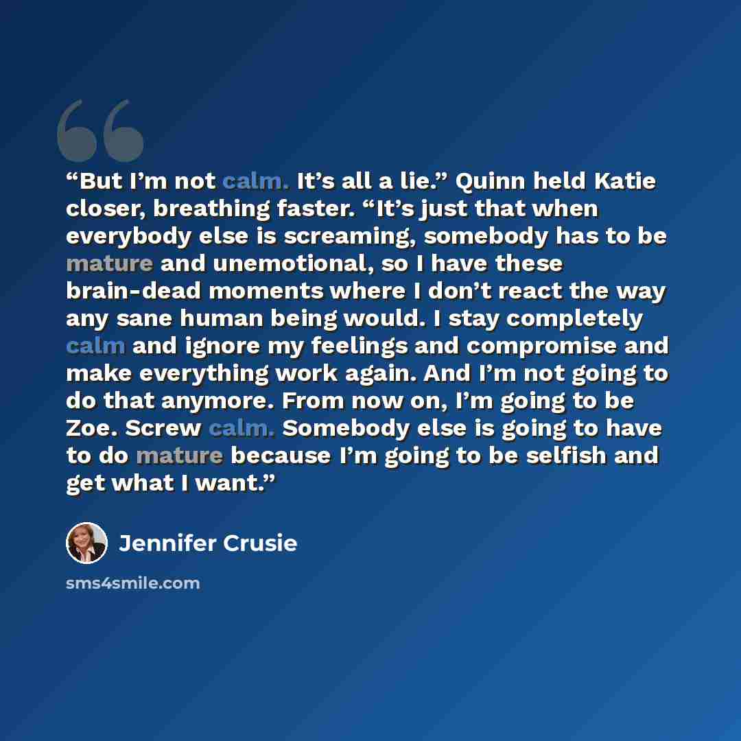 “But I’m not calm. It’s all a lie.” Quinn held Katie closer, breathing faster. “It’s just that when everybody else is screaming, somebody has to be mature and unemotional, so I have these brain-dead moments where I don’t react the way any sane human being would. I stay completely calm and ignore my…” quote by Jennifer Crusie