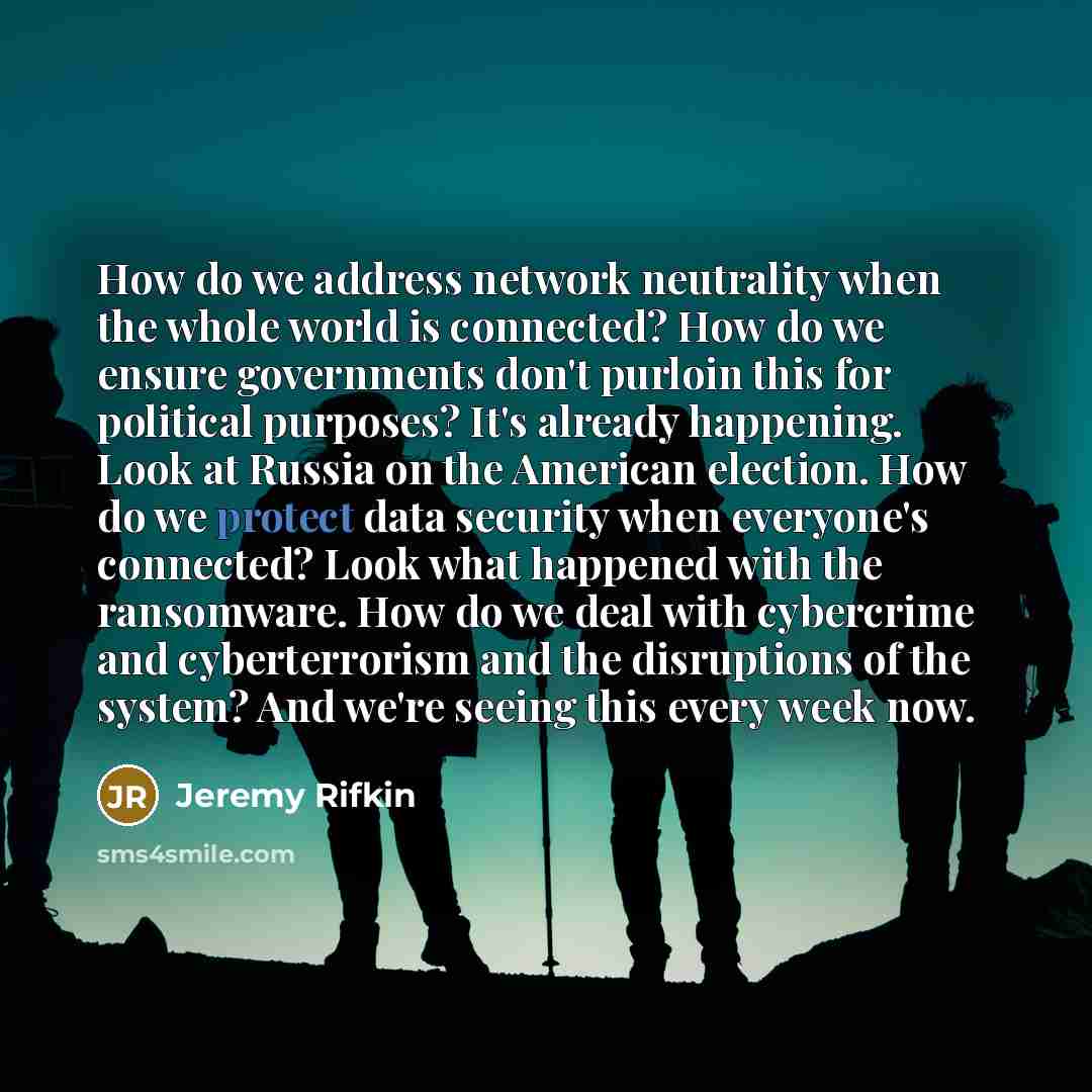 “How do we address network neutrality when the whole world is connected? How do we ensure governments don't purloin this for political purposes? It's already happening. Look at Russia on the American election. How do we protect data security when everyone's connected? Look what happened with the…” quote by Jeremy Rifkin