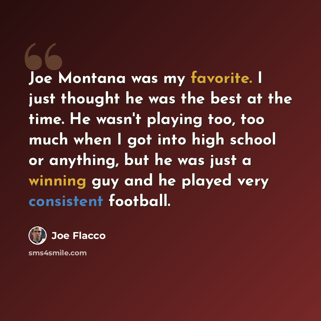 “Joe Montana was my favorite. I just thought he was the best at the time. He wasn't playing too, too much when I got into high school or anything, but he was just a winning guy and he played very consistent football.” quote by Joe Flacco