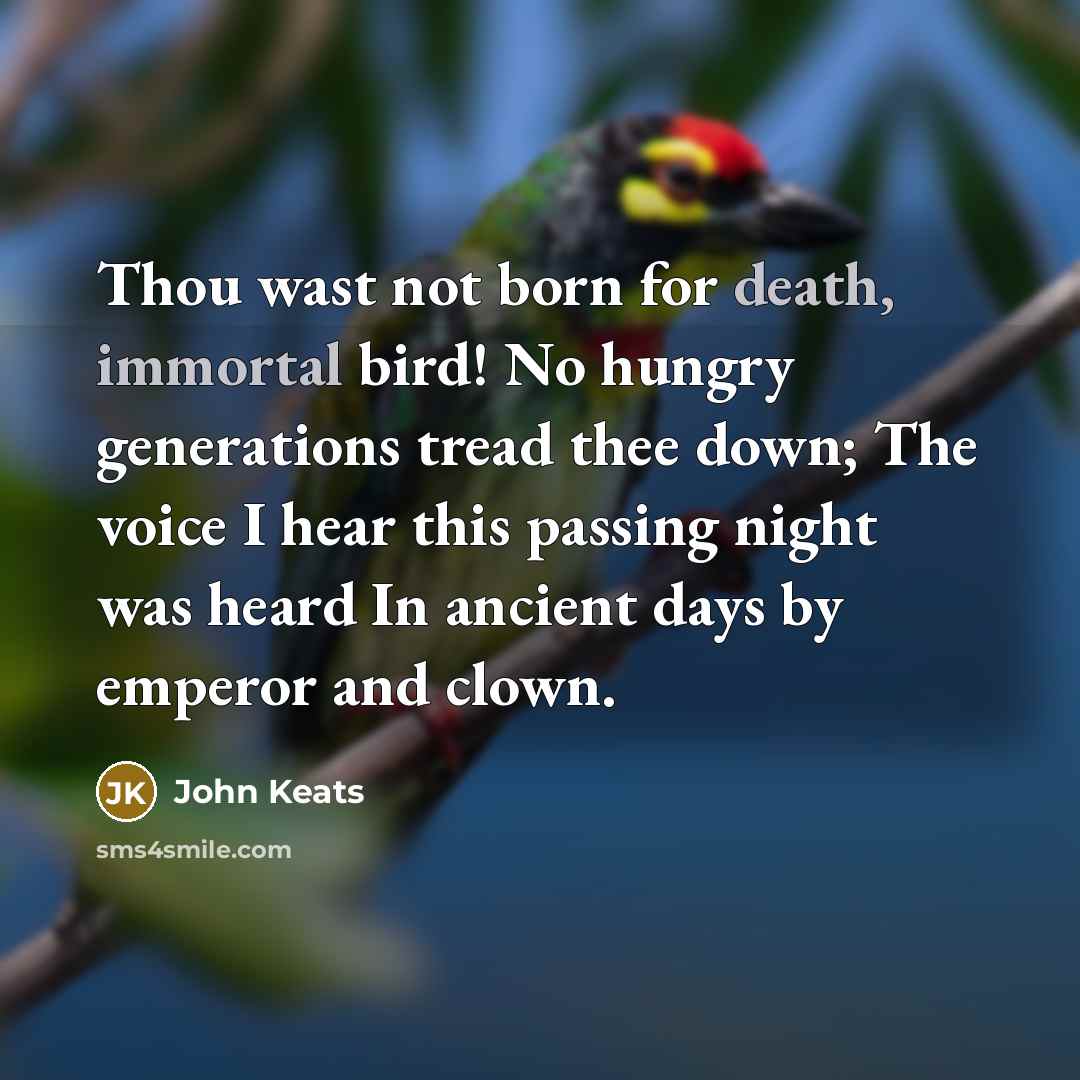 “Thou wast not born for death, immortal bird! No hungry generations tread thee down; The voice I hear this passing night was heard In ancient days by emperor and clown.” quote by John Keats