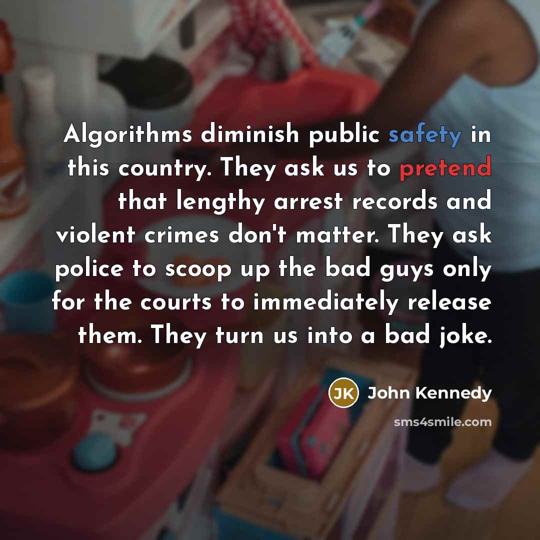 “Algorithms diminish public safety in this country. They ask us to pretend that lengthy arrest records and violent crimes don't matter. They ask police to scoop up the bad guys only for the courts to immediately release them. They turn us into a bad joke.” quote by John Kennedy