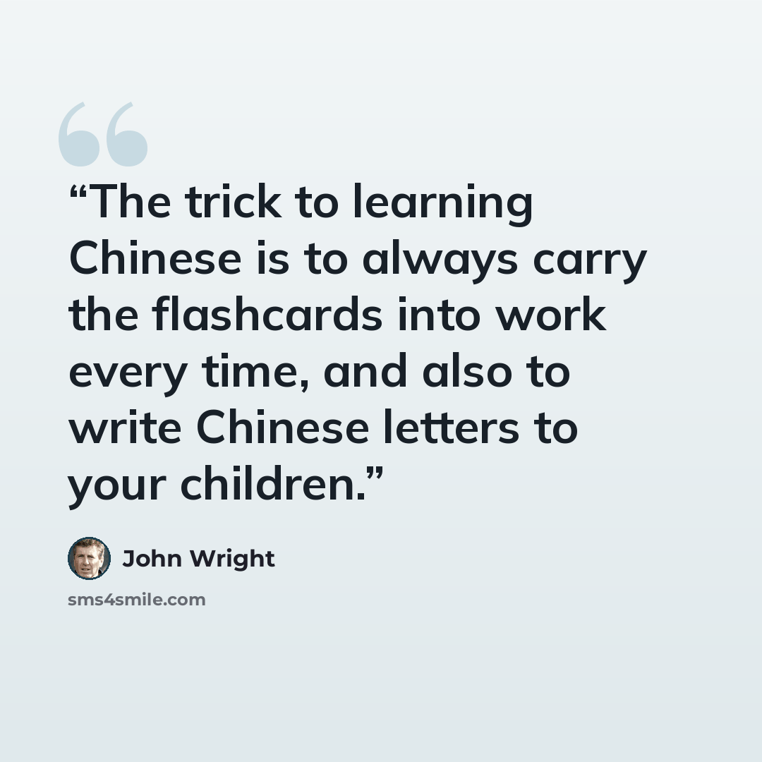 “The trick to learning Chinese is to always carry the flashcards into work every time, and also to write Chinese letters to your children.” quote by John Wright