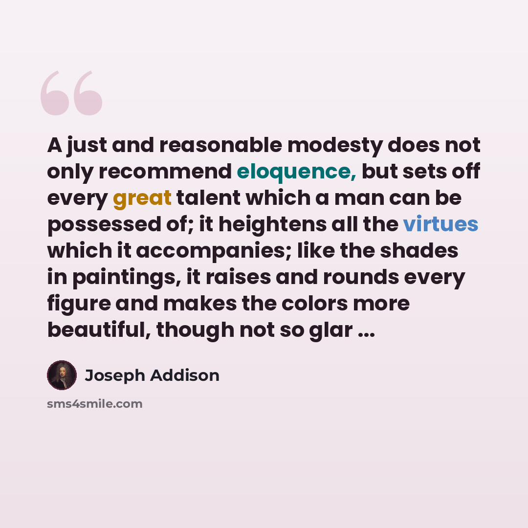 “A just and reasonable modesty does not only recommend eloquence, but sets off every great talent which a man can be possessed of; it heightens all the virtues which it accompanies; like the shades in paintings, it raises and rounds every figure and makes the colors more beautiful, though not so…” quote by Joseph Addison