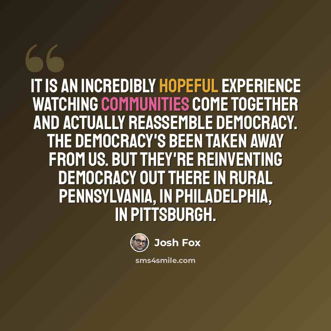 “It is an incredibly hopeful experience watching communities come together and actually reassemble democracy. The democracy's been taken away from us. But they're reinventing democracy out there in rural Pennsylvania, in Philadelphia, in Pittsburgh.” quote by Josh Fox
