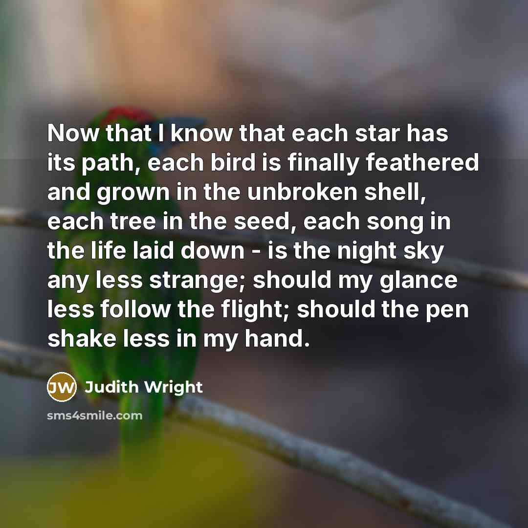 “Now that I know that each star has its path, each bird is finally feathered and grown in the unbroken shell, each tree in the seed, each song in the life laid down - is the night sky any less strange; should my glance less follow the flight; should the pen shake less in my hand.” quote by Judith Wright