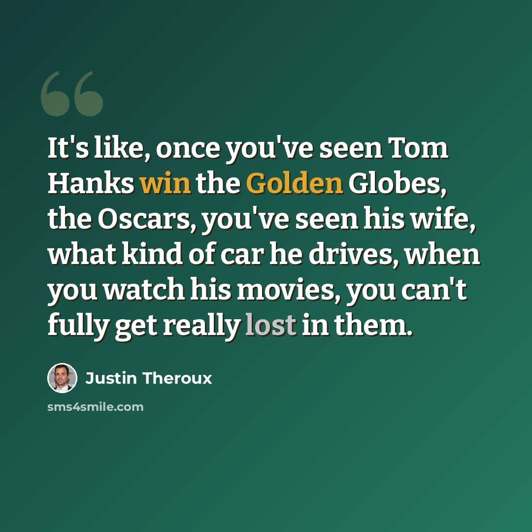 “It's like, once you've seen Tom Hanks win the Golden Globes, the Oscars, you've seen his wife, what kind of car he drives, when you watch his movies, you can't fully get really lost in them.” quote by Justin Theroux