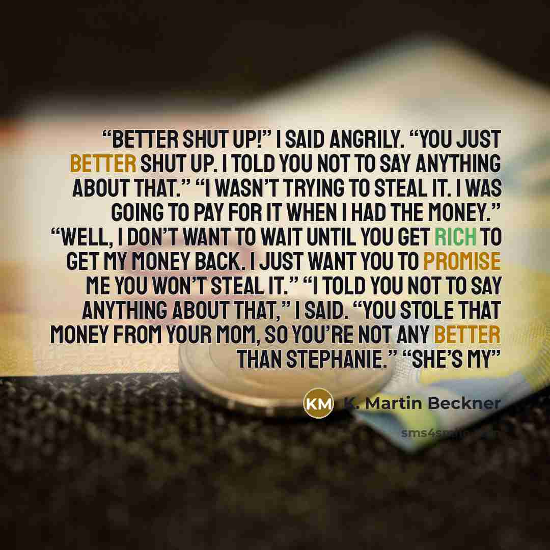 “better shut up!” I said angrily. “You just better shut up. I told you not to say anything about that.” “I wasn’t trying to steal it. I was going to pay for it when I had the money.” “Well, I don’t want to wait until you get rich to get my money back. I just want you to promise me you won’t steal…” quote by K. Martin Beckner