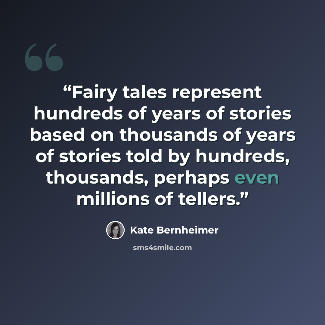 “Fairy tales represent hundreds of years of stories based on thousands of years of stories told by hundreds, thousands, perhaps even millions of tellers.” quote by Kate Bernheimer