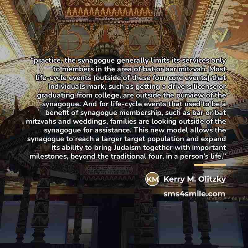 “practice, the synagogue generally limits its services only to members in the area of bat or bar mitzvah. Most life-cycle events (outside of these four core events) that individuals mark, such as getting a drivers license or graduating from college, are outside the purview of the synagogue. And for…” quote by Kerry M. Olitzky