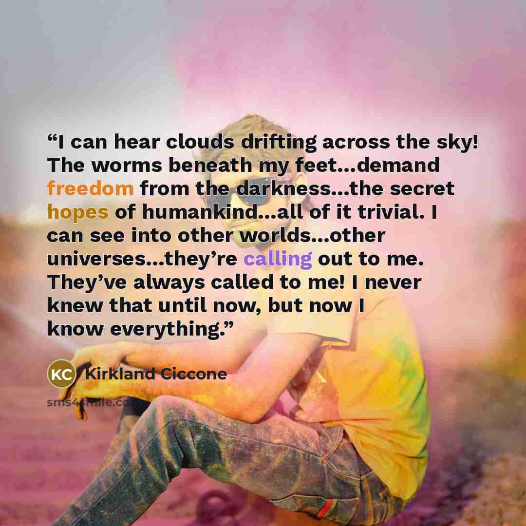 “I can hear clouds drifting across the sky! The worms beneath my feet…demand freedom from the darkness…the secret hopes of humankind…all of it trivial. I can see into other worlds…other universes…they’re calling out to me. They’ve always called to me! I never knew that until now, but now I know…” quote by Kirkland Ciccone