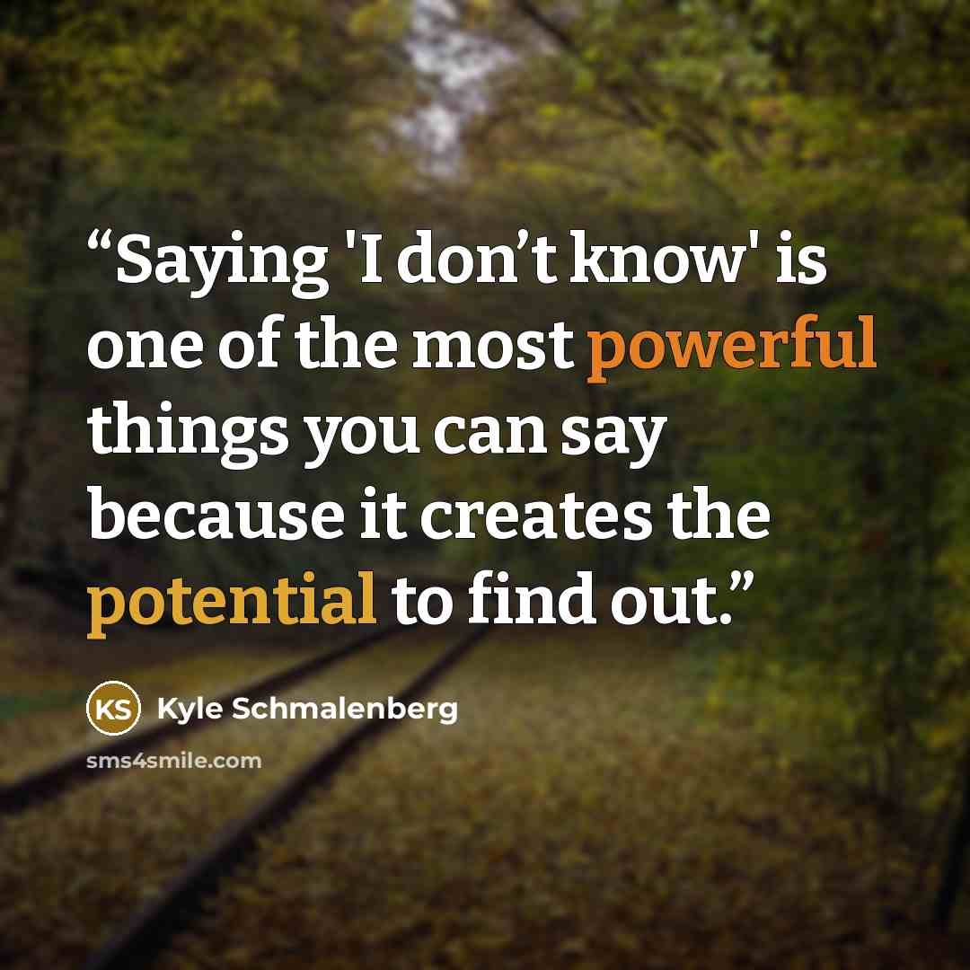 “Saying 'I don’t know' is one of the most powerful things you can say because it creates the potential to find out.” quote by Kyle Schmalenberg