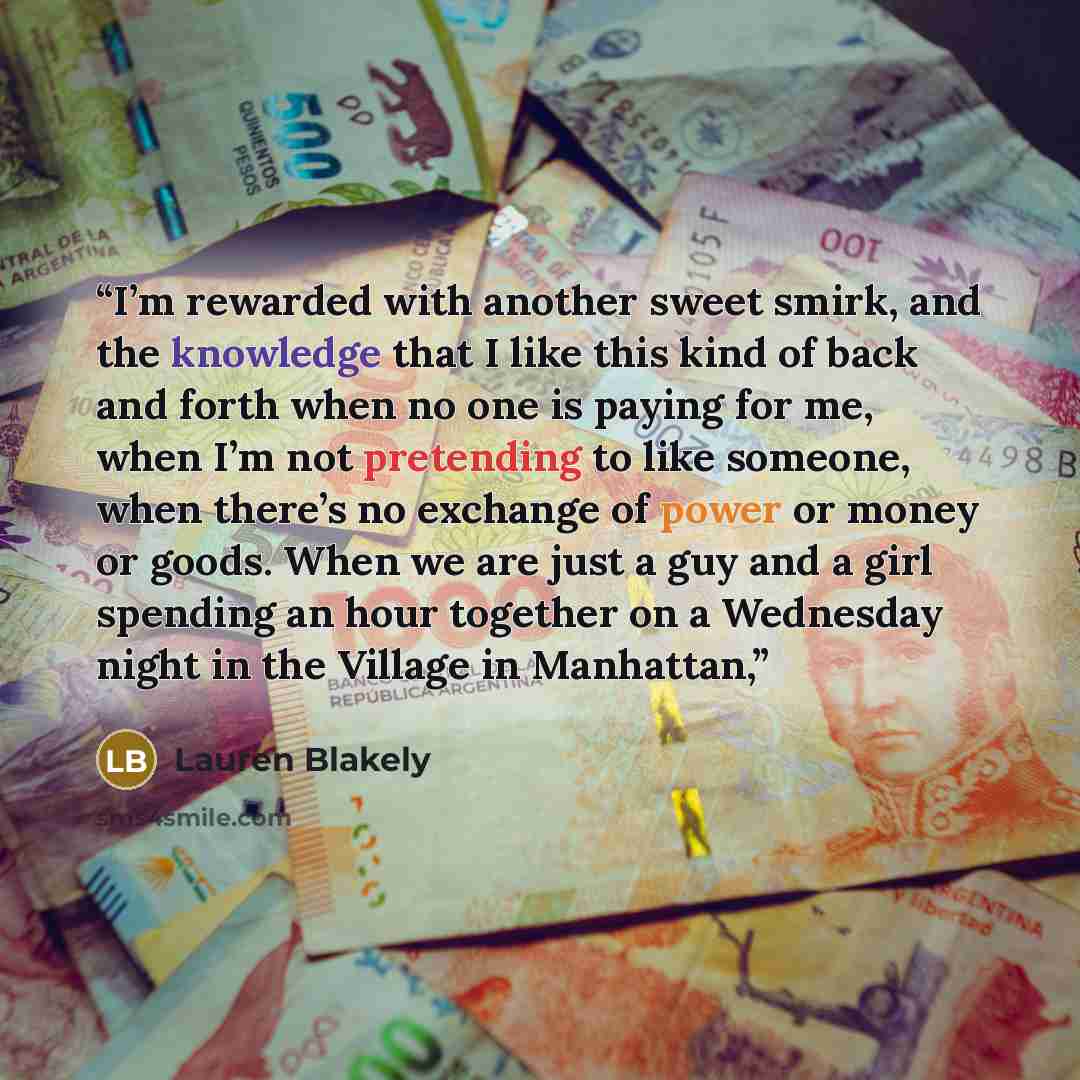“I’m rewarded with another sweet smirk, and the knowledge that I like this kind of back and forth when no one is paying for me, when I’m not pretending to like someone, when there’s no exchange of power or money or goods. When we are just a guy and a girl spending an hour together on a Wednesday…” quote by Lauren Blakely