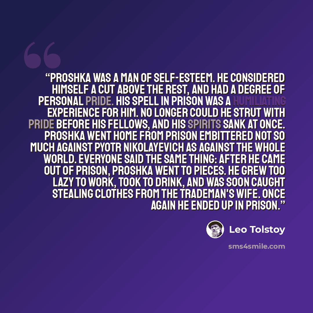 “Proshka was a man of self-esteem. He considered himself a cut above the rest, and had a degree of personal pride. His spell in prison was a humiliating experience for him. No longer could he strut with pride before his fellows, and his spirits sank at once. Proshka went home from prison embittered…” quote by Leo Tolstoy