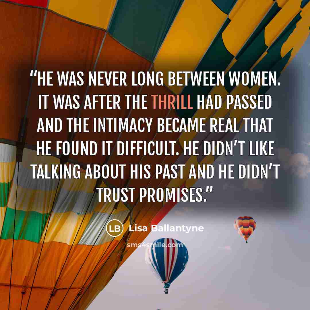 “He was never long between women. It was after the thrill had passed and the intimacy became real that he found it difficult. He didn’t like talking about his past and he didn’t trust promises.” quote by Lisa Ballantyne