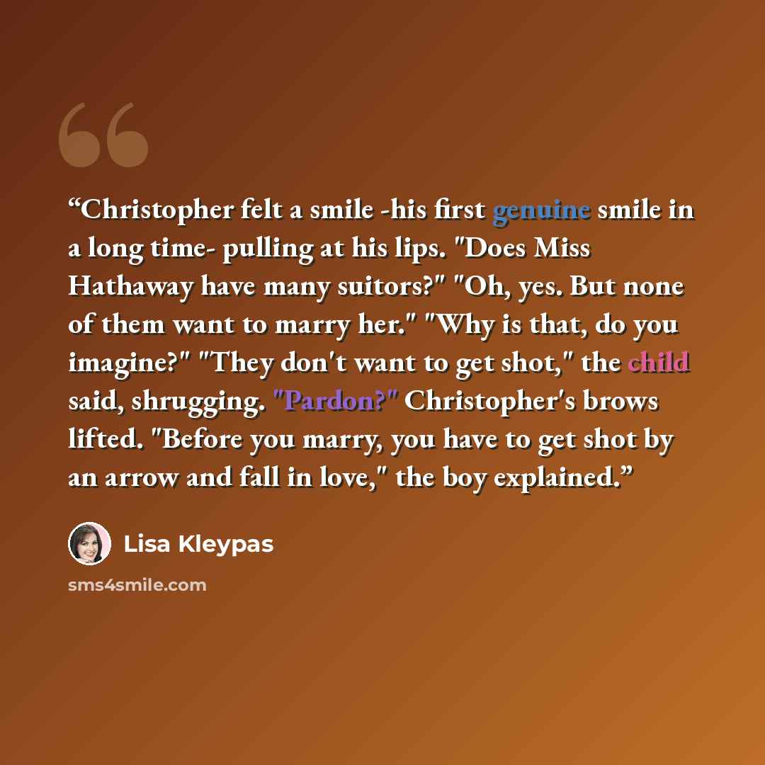 “Christopher felt a smile -his first genuine smile in a long time- pulling at his lips. "Does Miss Hathaway have many suitors?" "Oh, yes. But none of them want to marry her." "Why is that, do you imagine?" "They don't want to get shot," the child said, shrugging. "Pardon?" Christopher's brows…” quote by Lisa Kleypas